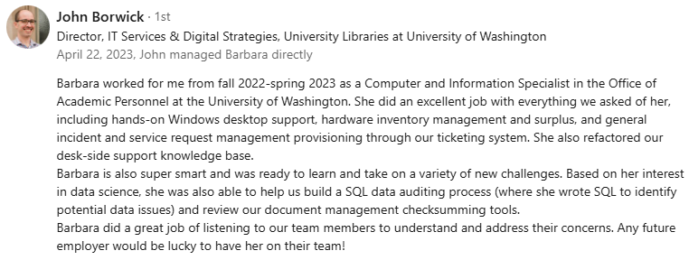 Recommendation from manager John Borwick: Barbara worked for me from fall 2022-spring 2023 as a Computer and Information Specialist in the Office of Academic Personnel at the University of Washington. She did an excellent job with everything we asked of her, including hands-on Windows desktop support, hardware inventory management and surplus, and general incident and service request management provisioning through our ticketing system. She also refactored our desk-side support knowledge base. Barbara is also super smart and was ready to learn and take on a variety of new challenges. Based on her interest in data science, she was also able to help us build a SQL data auditing process (where she wrote SQL to identify potential data issues) and review our document management checksumming tools. Barbara did a great job of listening to our team members to understand and address their concerns. Any future employer would be lucky to have her on their team!